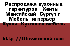 Распродажа кухонных гарнитуров - Ханты-Мансийский, Сургут г. Мебель, интерьер » Кухни. Кухонная мебель   